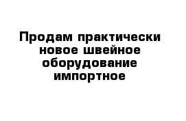 Продам практически новое швейное оборудование импортное